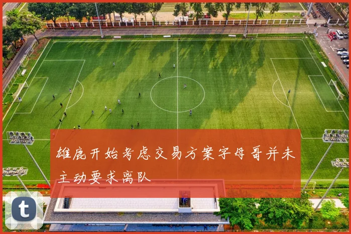 雄鹿开始考虑交易方案字母哥并未主动要求离队