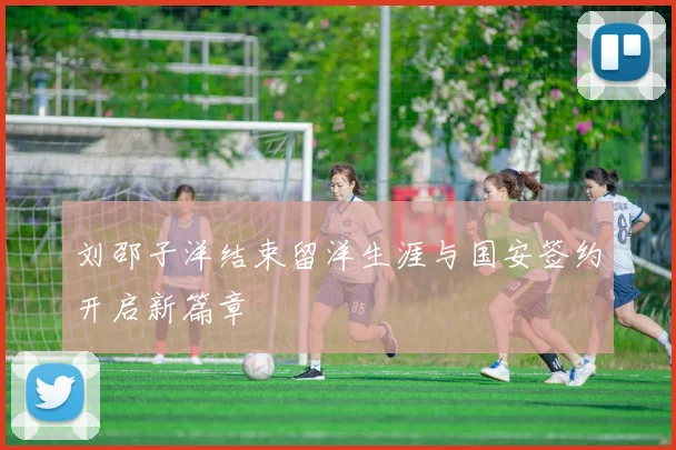 刘邵子洋结束留洋生涯与国安签约开启新篇章