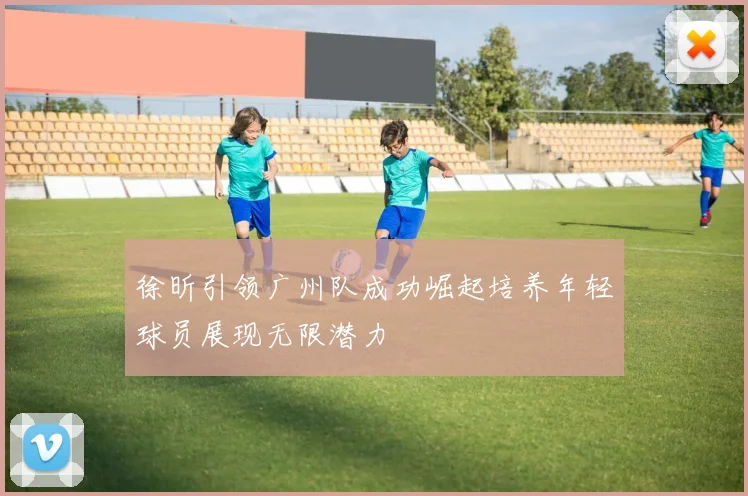 徐昕引领广州队成功崛起培养年轻球员展现无限潜力