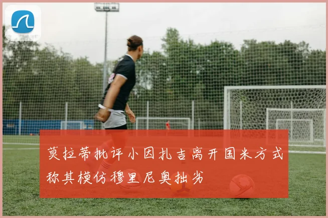 莫拉蒂批评小因扎吉离开国米方式称其模仿穆里尼奥拙劣