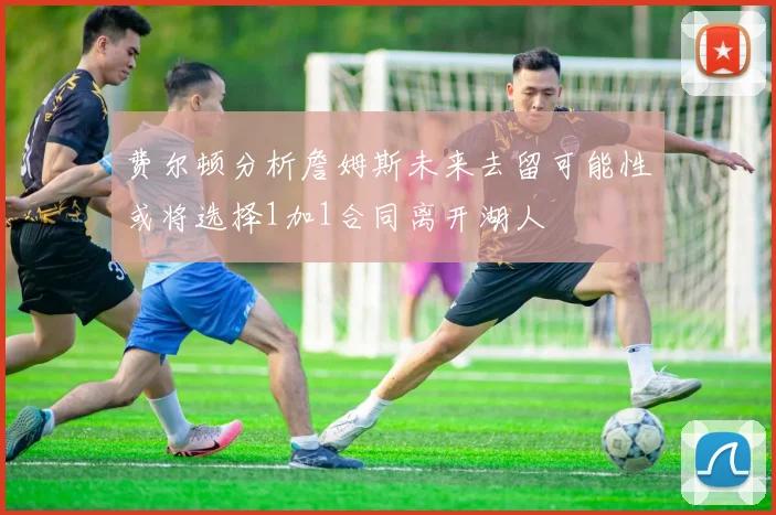 费尔顿分析詹姆斯未来去留可能性或将选择1加1合同离开湖人
