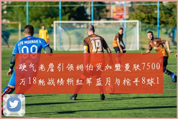 硬气老詹引领姆伯莫加盟曼联7500万18轮战绩斩红军蓝月与枪手8球1助
