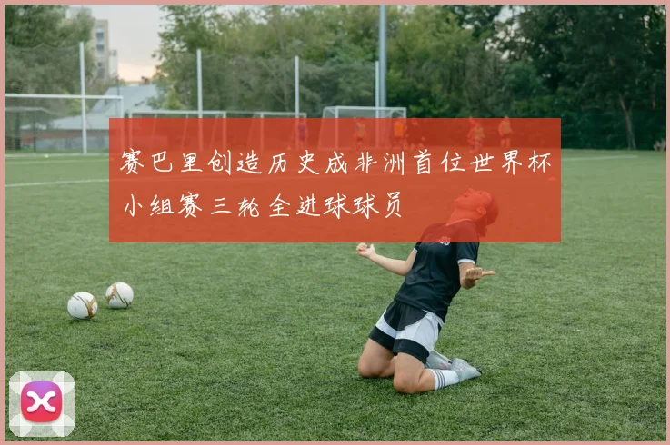 赛巴里创造历史成非洲首位世界杯小组赛三轮全进球球员