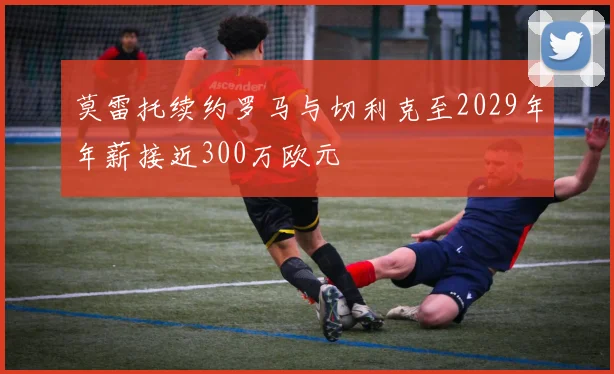 莫雷托续约罗马与切利克至2029年年薪接近300万欧元