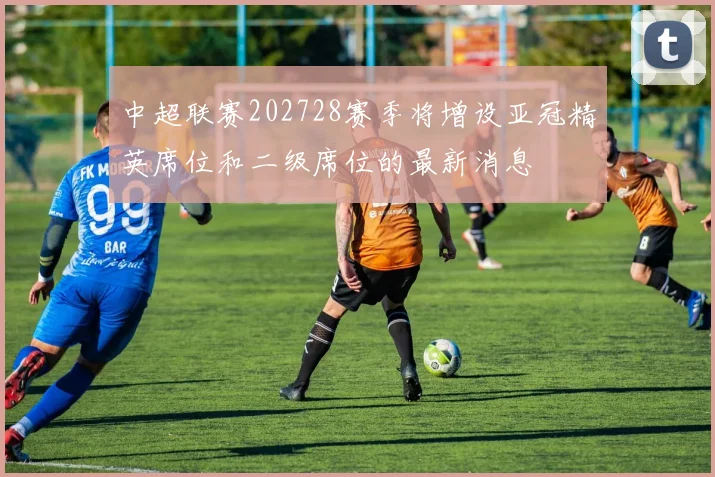 中超联赛202728赛季将增设亚冠精英席位和二级席位的最新消息