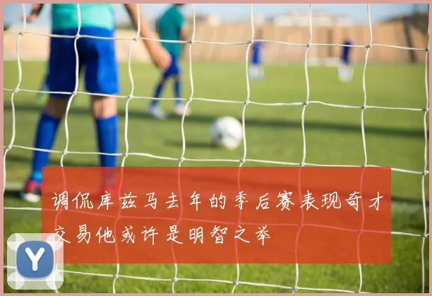 调侃库兹马去年的季后赛表现奇才交易他或许是明智之举