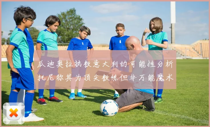 瓜迪奥拉执教意大利的可能性分析托尼称其为顶尖教练但非万能魔术师
