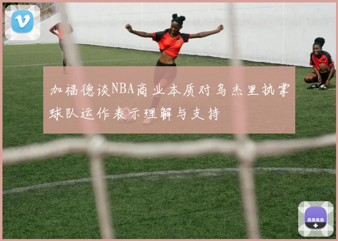 加福德谈NBA商业本质对乌杰里执掌球队运作表示理解与支持