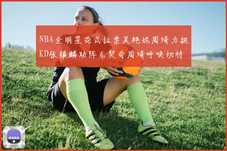 NBA全明星花式拉票吴艳妮周琦力挺KD张镇麟助阵东契奇周琦呼唤切特共襄盛举