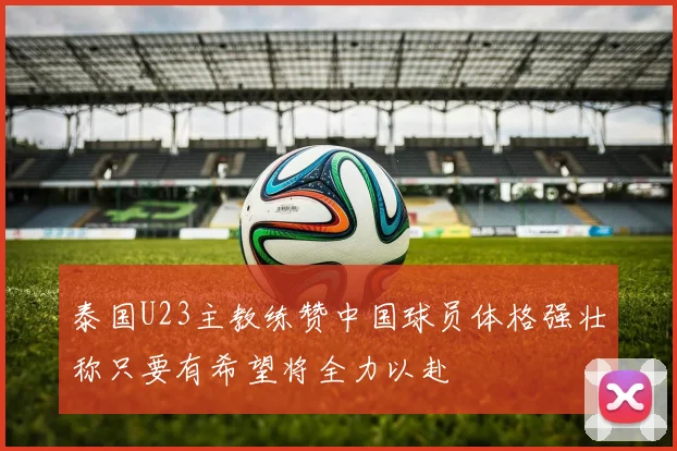 泰国U23主教练赞中国球员体格强壮称只要有希望将全力以赴