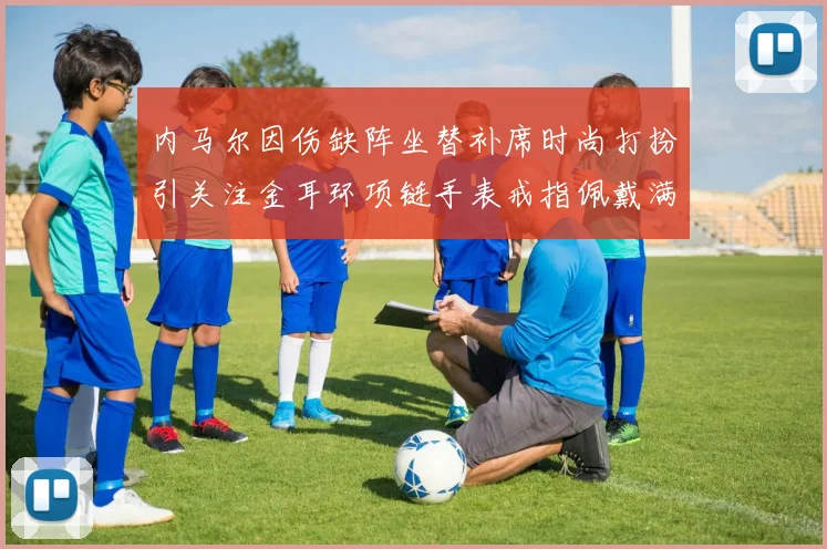 内马尔因伤缺阵坐替补席时尚打扮引关注金耳环项链手表戒指佩戴满身