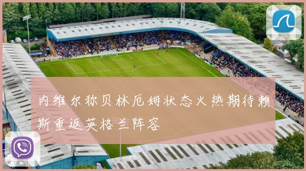 内维尔称贝林厄姆状态火热期待赖斯重返英格兰阵容