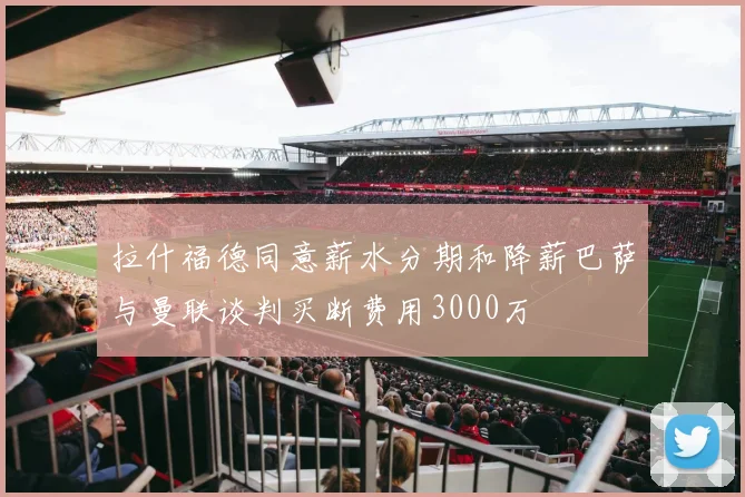 拉什福德同意薪水分期和降薪巴萨与曼联谈判买断费用3000万