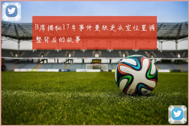 B席揭秘17年事件曼联更衣室位置调整背后的故事