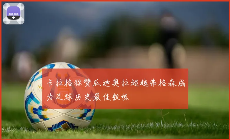卡拉格称赞瓜迪奥拉超越弗格森成为足球历史最佳教练