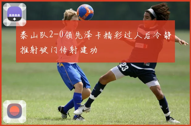 泰山队2-0领先泽卡精彩过人后冷静推射破门传射建功