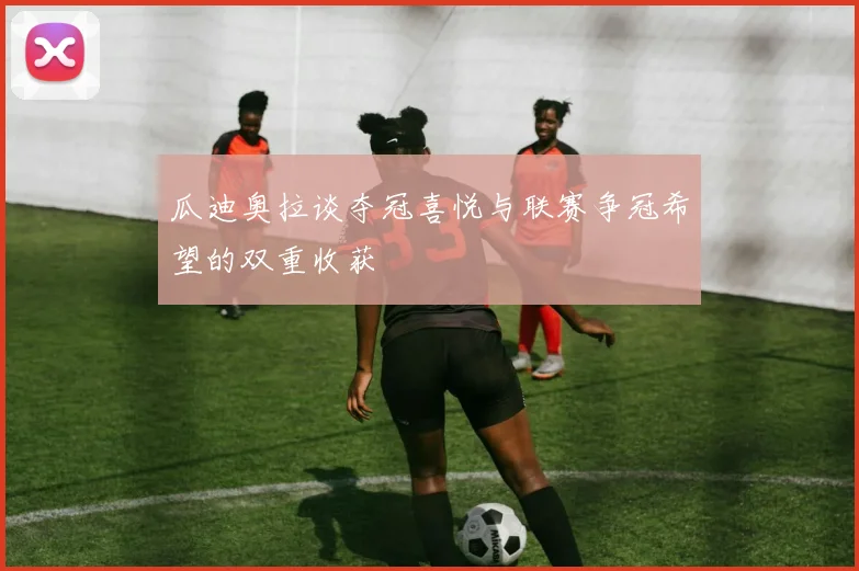 瓜迪奥拉谈夺冠喜悦与联赛争冠希望的双重收获