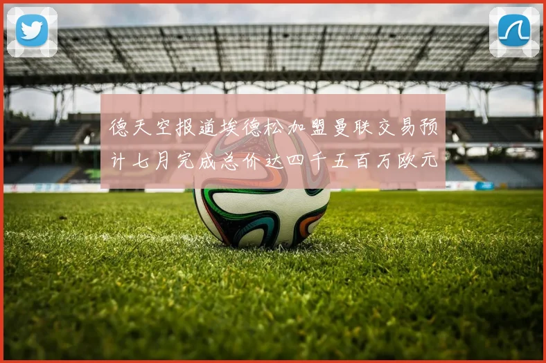 德天空报道埃德松加盟曼联交易预计七月完成总价达四千五百万欧元