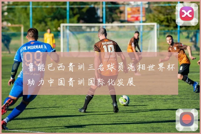 鲁能巴西青训三名球员亮相世界杯助力中国青训国际化发展