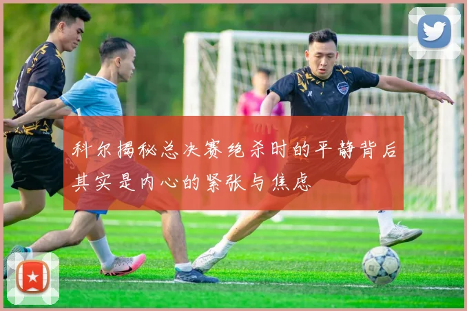 科尔揭秘总决赛绝杀时的平静背后其实是内心的紧张与焦虑