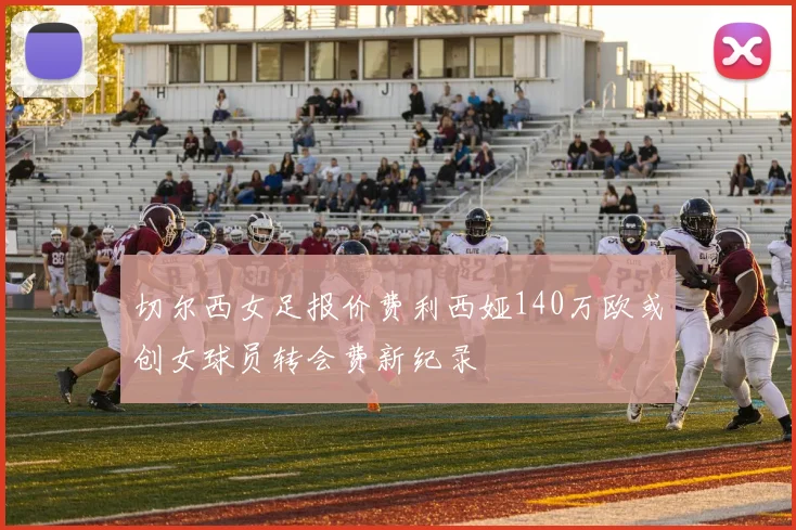 切尔西女足报价费利西娅140万欧或创女球员转会费新纪录