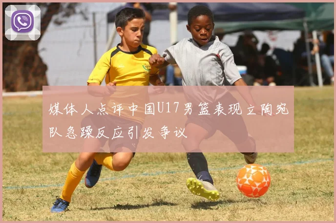 媒体人点评中国U17男篮表现立陶宛队急躁反应引发争议