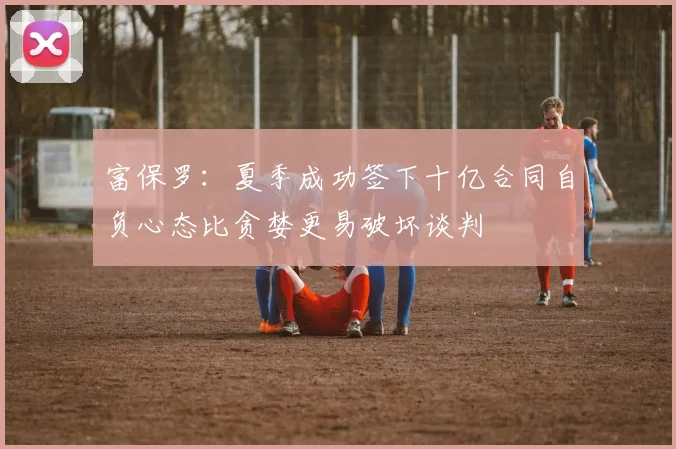 富保罗：夏季成功签下十亿合同自负心态比贪婪更易破坏谈判