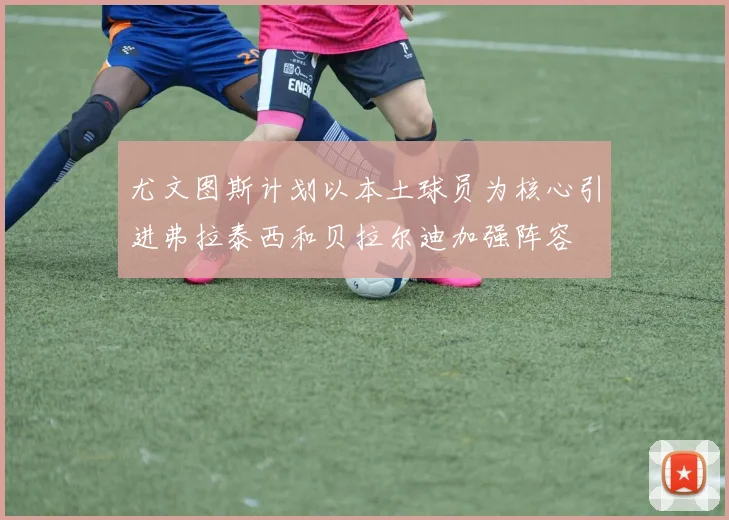 尤文图斯计划以本土球员为核心引进弗拉泰西和贝拉尔迪加强阵容