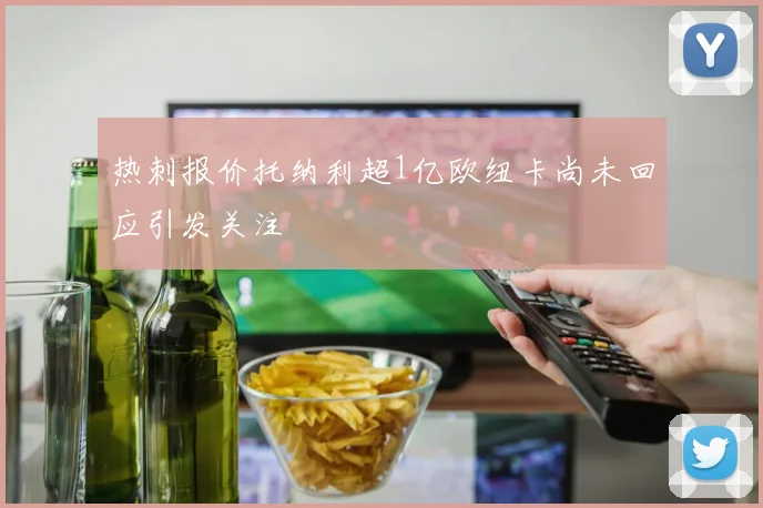 热刺报价托纳利超1亿欧纽卡尚未回应引发关注