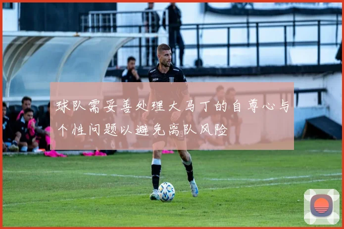 球队需妥善处理大马丁的自尊心与个性问题以避免离队风险