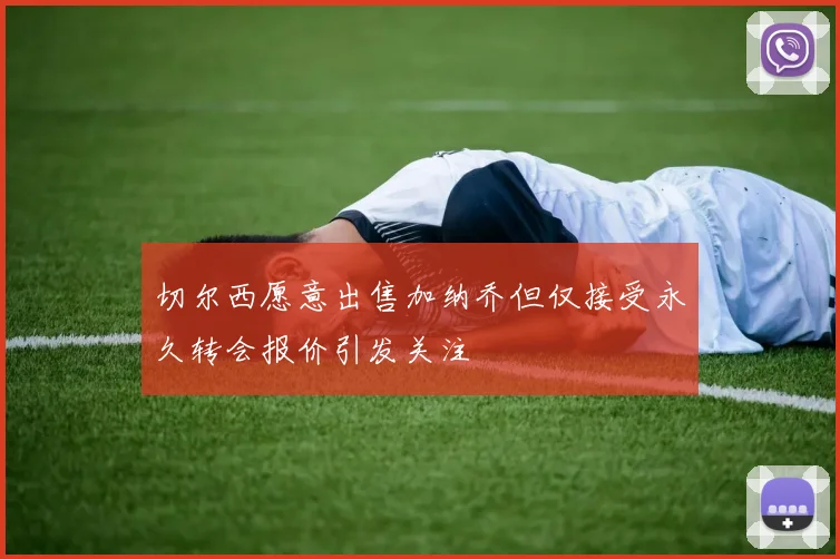 切尔西愿意出售加纳乔但仅接受永久转会报价引发关注