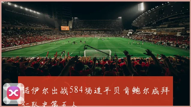 诺伊尔出战584场追平贝肯鲍尔成拜仁队史第五人