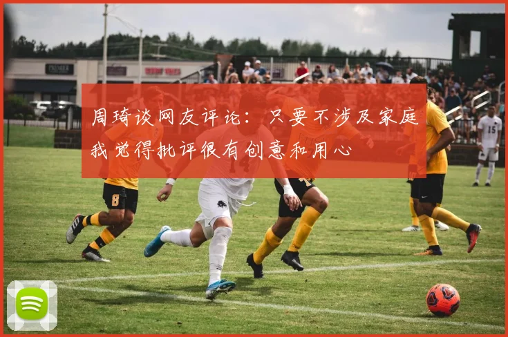 周琦谈网友评论：只要不涉及家庭我觉得批评很有创意和用心