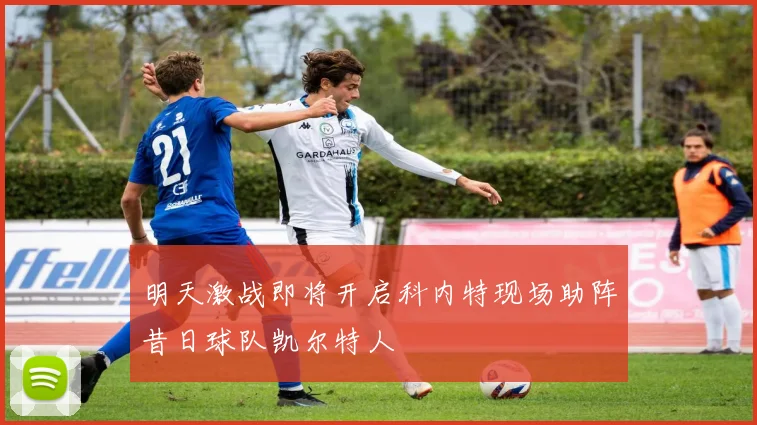 明天激战即将开启科内特现场助阵昔日球队凯尔特人