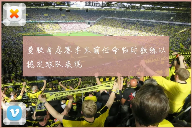 曼联考虑赛季末前任命临时教练以稳定球队表现