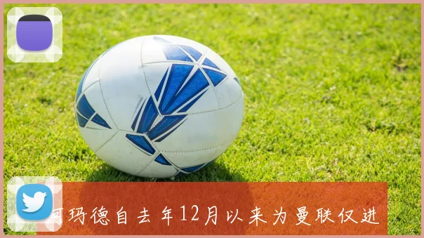 阿玛德自去年12月以来为曼联仅进1球非洲杯与世界杯表现更佳