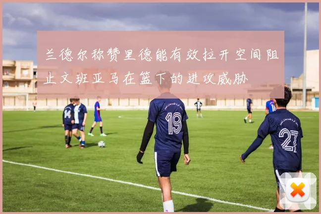 兰德尔称赞里德能有效拉开空间阻止文班亚马在篮下的进攻威胁