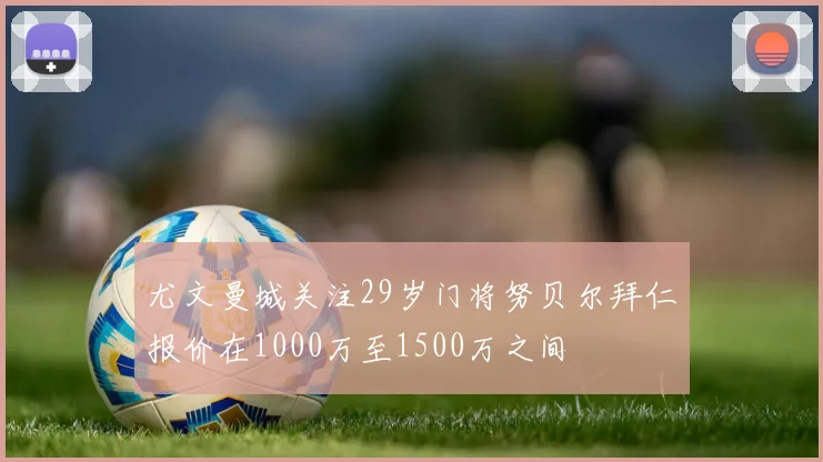 尤文曼城关注29岁门将努贝尔拜仁报价在1000万至1500万之间